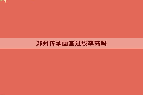 郑州传承画室过线率高吗 录取率怎么样