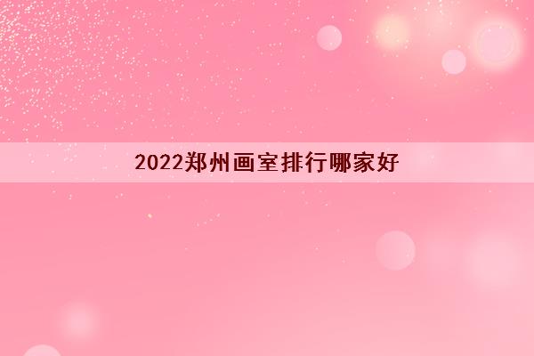 2022郑州画室排行哪家好 十大画室排名榜名单收费标准