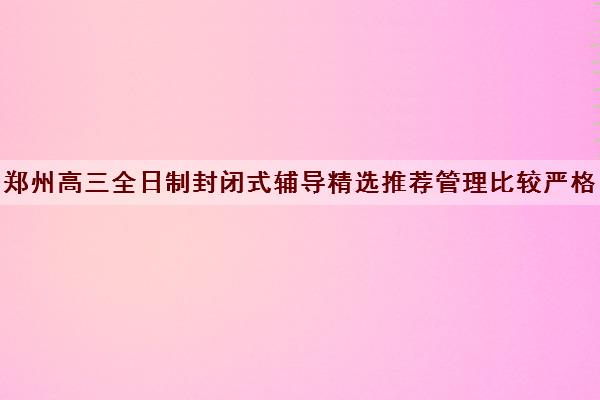 郑州高三全日制封闭式辅导精选推荐管理比较严格的学校名单