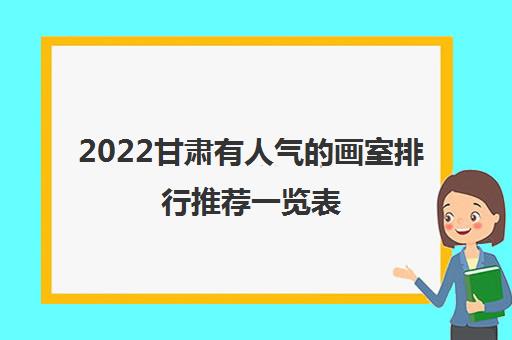 2022甘肃有人气的画室排行推荐一览表（甘肃有哪些知名度高的画室）