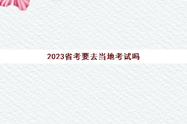 2023省考要去当地考试吗(省考不去考试什么后果)