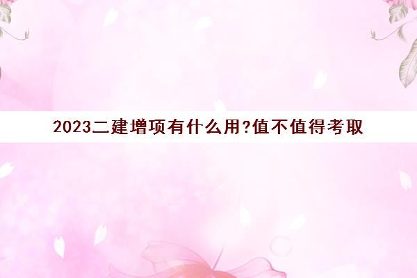 2023二建增项有什么用?值得考取(二级建造师增项值得考吗)