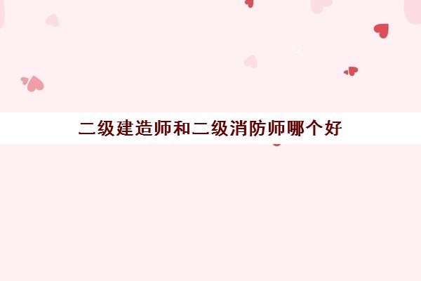 二级建造师和二级消防师哪个好 建造师和消防工程师哪个含金量高