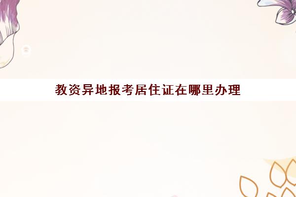 教资异地报考居住证在哪里办理(教资异地报考一定要有居住证吗)