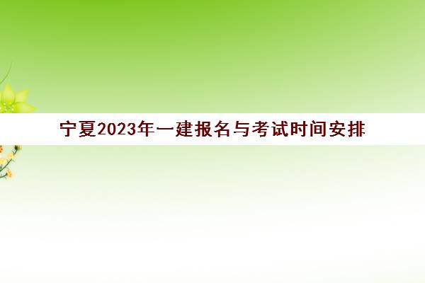 宁夏2023年一建报名与考试时间安排(2023年宁夏一建哪天考试)