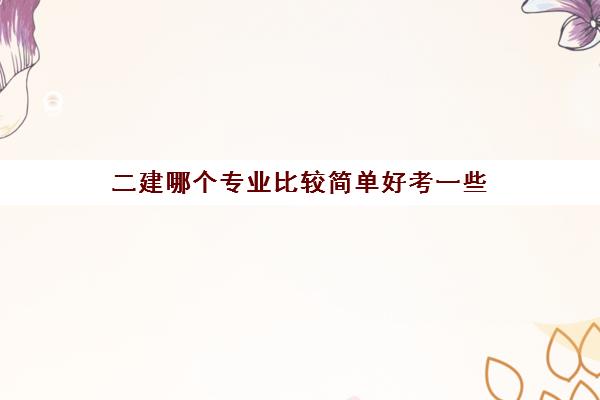 二建哪个专业比较简单好考一些,二级建造师哪个专业好考