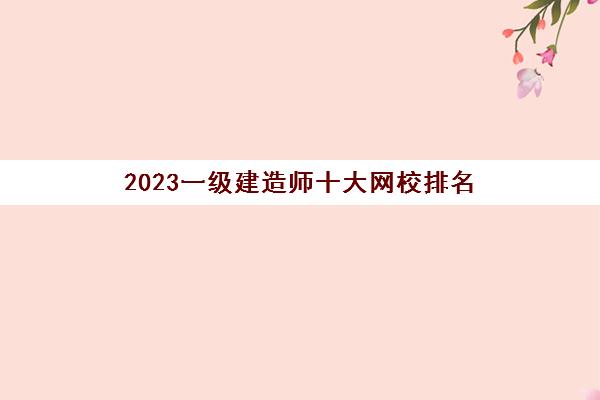 2023一级建造师十大网校排名(一建十大网校排名)