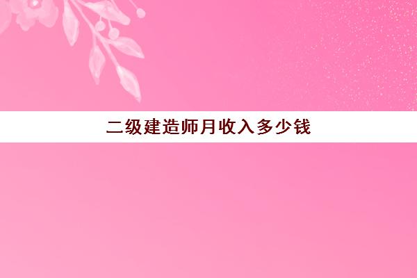 二级建造师月收入多少钱,考二级建造师有什么用