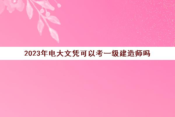 2023年电大文凭可以考一级建造师吗 2023年电大能考一级建造师吗