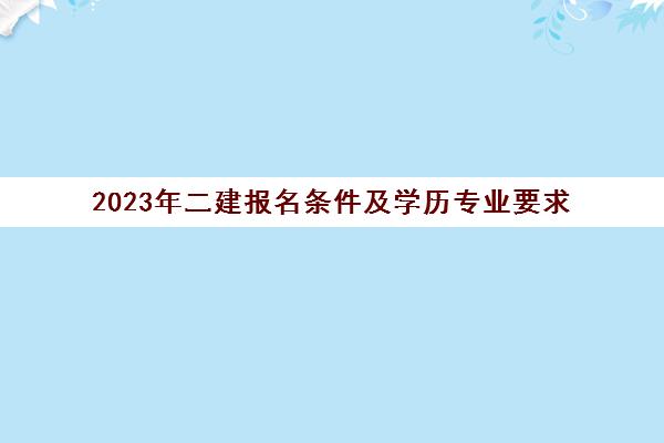 2023年二建报名条件及学历专业要求 二级建造师报考条件是什么