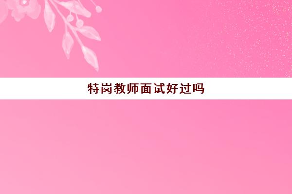 特岗教师面试好过吗,特岗教师面试内容有哪些