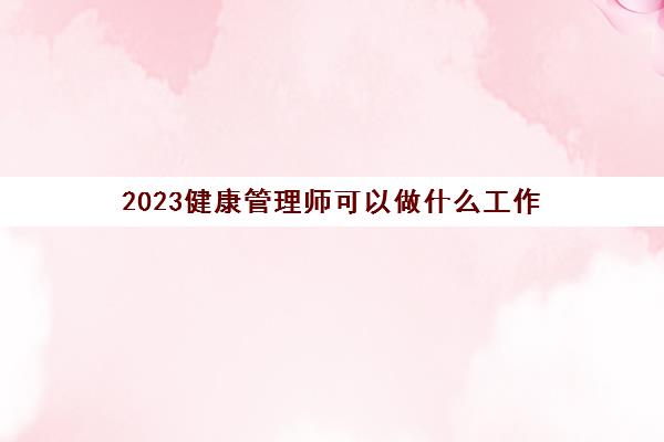 2023健康管理师可以做什么工作(健康管理师证书的用处)