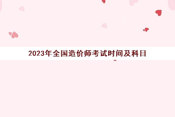 2023年全国造价师考试时间及科目,2023造价工程师考试科目