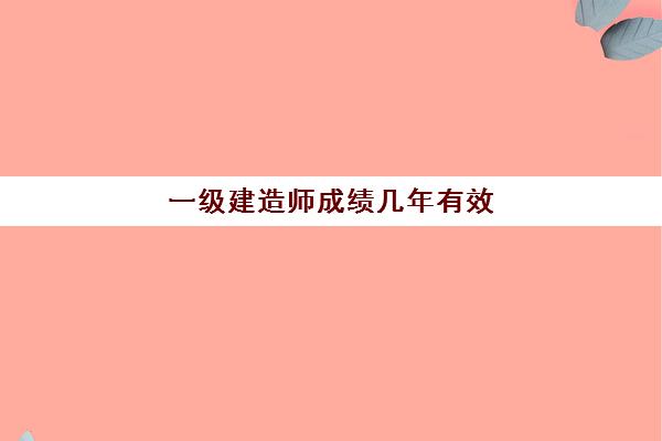 一级建造师成绩几年有效,一级建造师满分及分数线