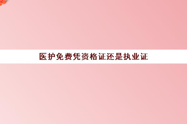 医护免费凭资格证还是执业证,2023护士资格证和执业证是一个概念吗