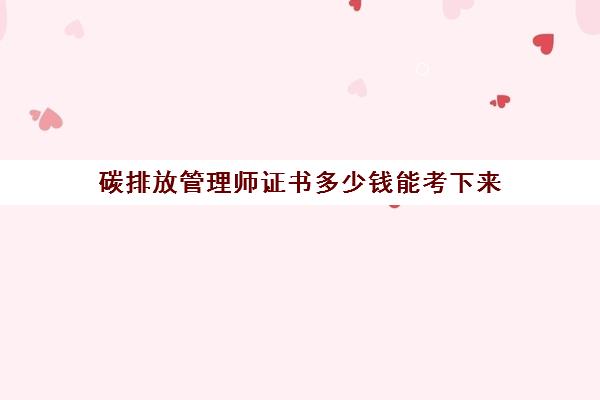 碳排放管理师证书多少钱能考下来,2023碳排放管理师的报考费用