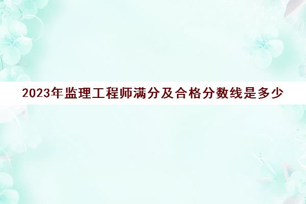 2023年监理工程师满分及合格分数线是多少,2023年监理工程师多少分及格