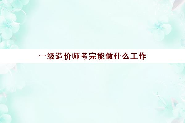 一级造价师考完能做什么工作,考一级造价师的用途是什么