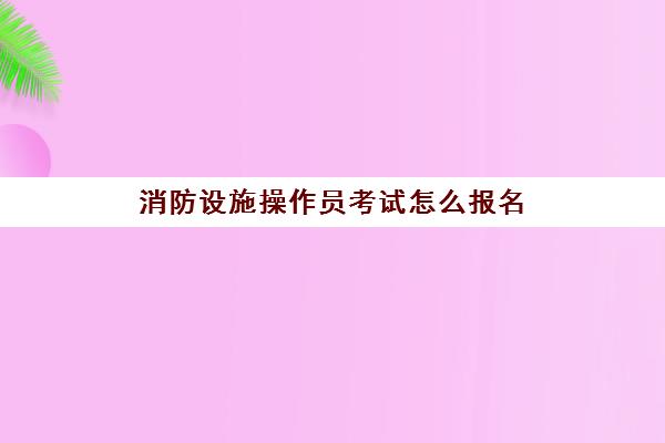 消防设施操作员考试怎么报名(消防设施操作员报考条件)