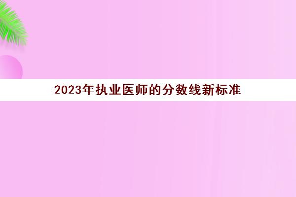 2023年执业医师的分数线新标准 2023执业医师分数线新标准规定