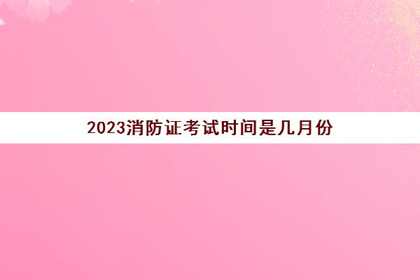 2023消防证考试时间是几月份(报考云南消防证条件是什么)