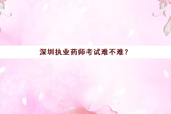 深圳执业药师考试难不难？(深圳执业药师报考条件)