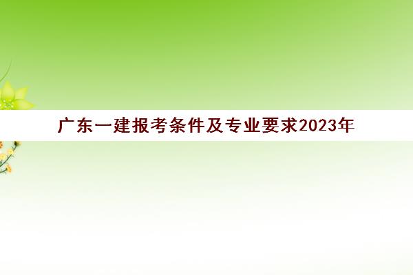 广东一建报考条件及专业要求2023年(广东省一建报考条件专业对照)