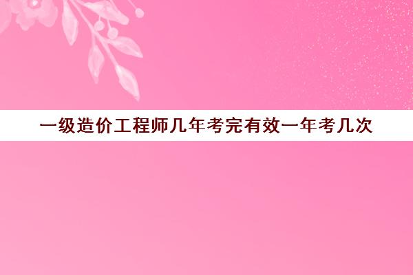 一级造价工程师几年考完有效一年考几次