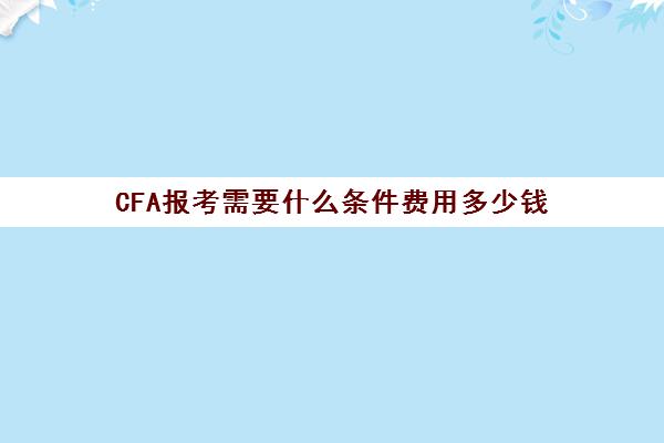 CFA报考需要什么条件费用多少钱(cfa报考要求和费用)