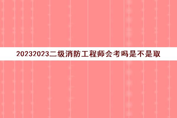 20232023二级消防工程师会考吗是不是取消了