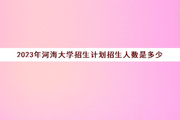 2023年河海大学招生计划招生人数是多少(河海大学2020年招生人数)