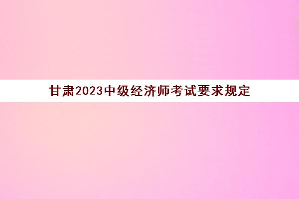 甘肃2023中级经济师考试要求规定(2021甘肃中级经济师考试)