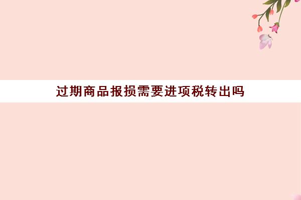 过期商品报损需要进项税转出吗(过期商品报损需要进项税转出吗怎么做账)