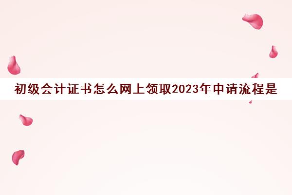 初级会计证书怎么网上领取2023年申请流程是什么(初级会计证书领取网址)