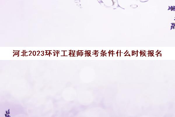 河北2023环评工程师报考条件什么时候报名(河北省环评工程师报考条件)