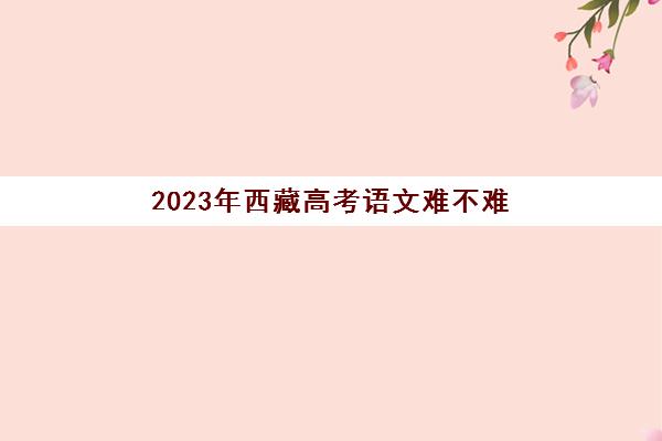 2023年西藏高考语文难不难(2020年西藏语文高考题目)
