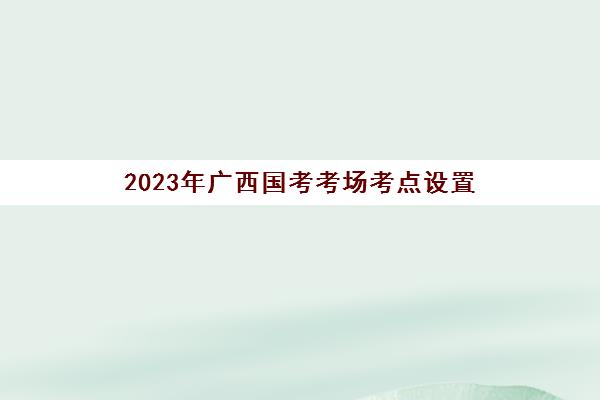 2023年广西国考考场考点设置(广西国考考场考点设置)