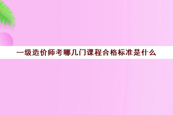 一级造价师考哪几门课程合格标准是什么(一级造价师各科合格标准)