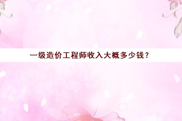 一级造价工程师收入大概多少钱？(一级造价工程师的收入)