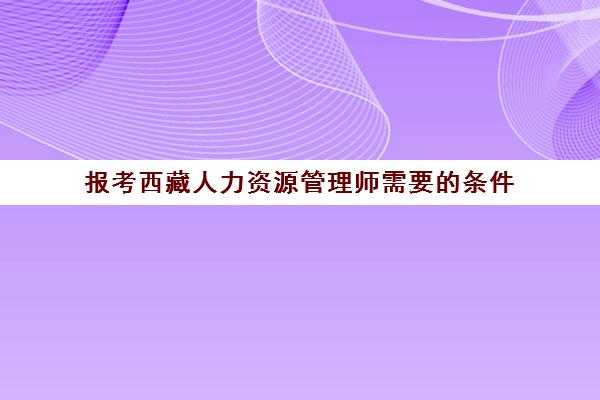 报考西藏人力资源管理师需要的条件,2023西藏人力资源管理师补贴能领多少钱