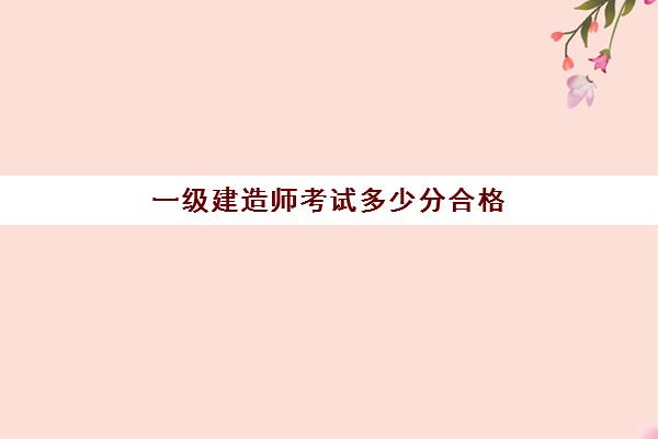 一级建造师考试多少分合格,一级建造师考试考什么科目