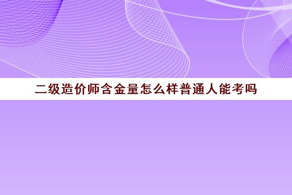 二级造价师含金量怎么样普通人能考吗