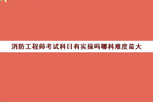 消防工程师考试科目有实操吗哪科难度最大