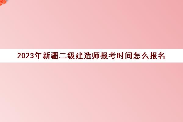 2023年新疆二级建造师报考时间怎么报名(新疆二级建造师考试什么时候报名)