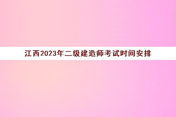 江西2023年二级建造师考试时间安排(江西21年二级建造师考试时间)