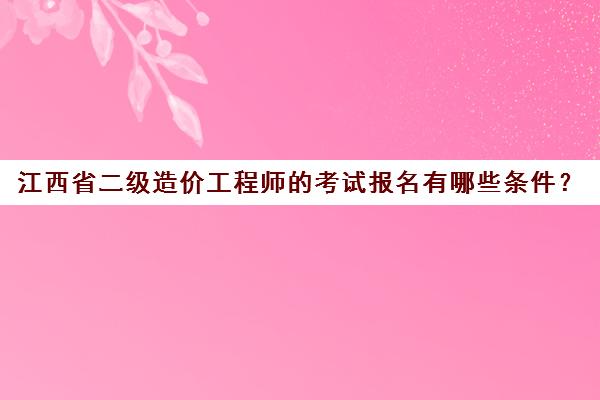 江西省二级造价工程师的考试报名有哪些条件？(江西省二级造价师报考条件要求)