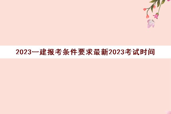 2023一建报考条件要求最新2023考试时间(一级建造师的报考条件)