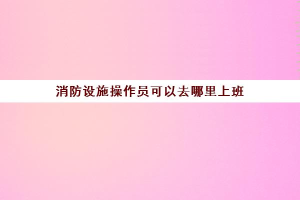 消防设施操作员可以去哪里上班,2023消防设施操作员主要做什么工作