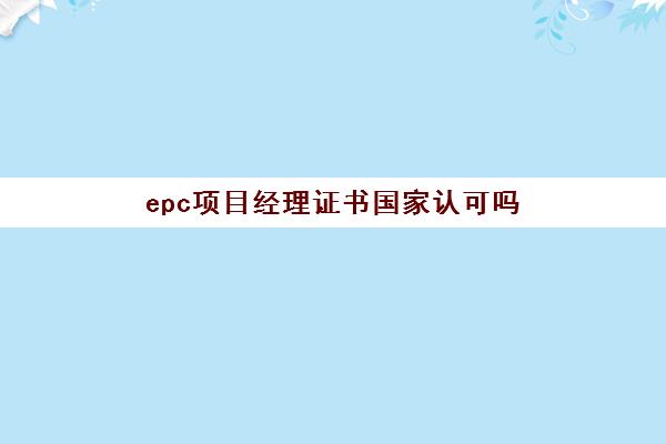 epc项目经理证书国家认可吗 EPC项目经理证书报考条件
