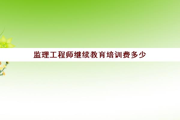 监理工程师继续教育培训费多少(监理工程师继续教育费用是多少)